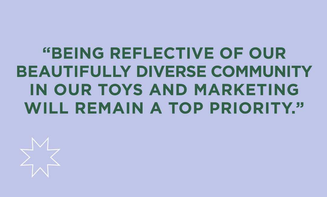 Being reflective of our beautifully diverse community in our toys and marketing will remain a top priority.